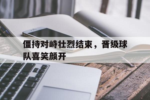 僵持对峙壮烈结束，晋级球队喜笑颜开的简单介绍